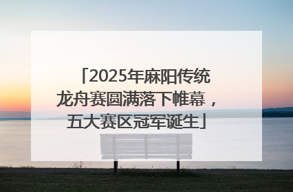 2025年麻阳传统龙舟赛圆满落下帷幕，五大赛区冠军诞生