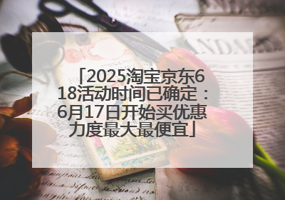 2025淘宝京东618活动时间已确定：6月17日开始买优惠力度最大最便宜