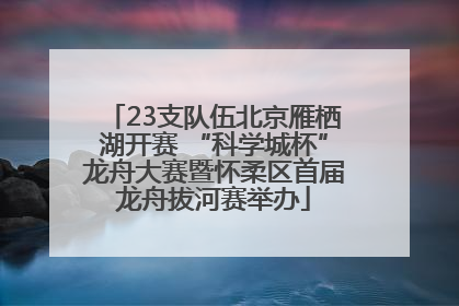 23支队伍北京雁栖湖开赛 “科学城杯”龙舟大赛暨怀柔区首届龙舟拔河赛举办