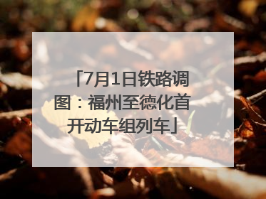 7月1日铁路调图：福州至德化首开动车组列车