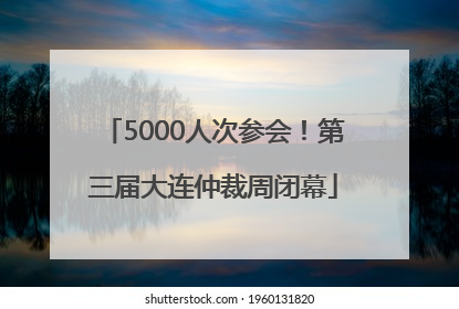 5000人次参会！第三届大连仲裁周闭幕