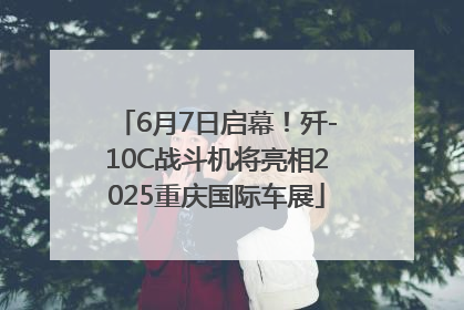 6月7日启幕！歼-10C战斗机将亮相2025重庆国际车展